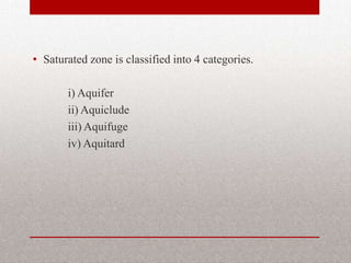 • Saturated zone is classified into 4 categories.

       i) Aquifer
       ii) Aquiclude
       iii) Aquifuge
       iv) Aquitard
 
