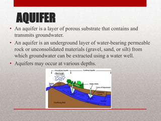 AQUIFER
• An aquifer is a layer of porous substrate that contains and
  transmits groundwater.
• An aquifer is an underground layer of water-bearing permeable
  rock or unconsolidated materials (gravel, sand, or silt) from
  which groundwater can be extracted using a water well.
• Aquifers may occur at various depths.
 