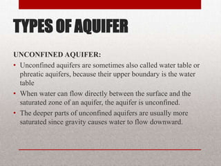 TYPES OF AQUIFER
UNCONFINED AQUIFER:
• Unconfined aquifers are sometimes also called water table or
  phreatic aquifers, because their upper boundary is the water
  table
• When water can flow directly between the surface and the
  saturated zone of an aquifer, the aquifer is unconfined.
• The deeper parts of unconfined aquifers are usually more
  saturated since gravity causes water to flow downward.
 