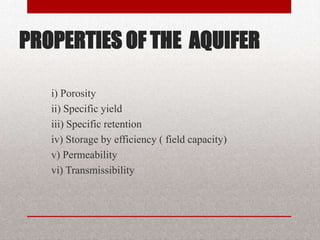 PROPERTIES OF THE AQUIFER

   i) Porosity
   ii) Specific yield
   iii) Specific retention
   iv) Storage by efficiency ( field capacity)
   v) Permeability
   vi) Transmissibility
 