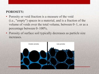 POROSITY:
• Porosity or void fraction is a measure of the void
  (i.e., "empty") spaces in a material, and is a fraction of the
  volume of voids over the total volume, between 0–1, or as a
  percentage between 0–100%.
• Porosity of surface soil typically decreases as particle size
  increases.
 