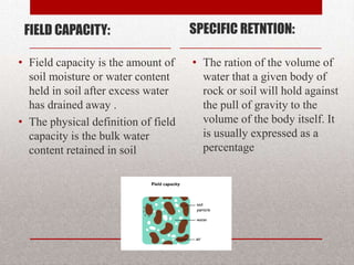 FIELD CAPACITY:                     SPECIFIC RETNTION:

• Field capacity is the amount of    • The ration of the volume of
  soil moisture or water content       water that a given body of
  held in soil after excess water      rock or soil will hold against
  has drained away .                   the pull of gravity to the
• The physical definition of field     volume of the body itself. It
  capacity is the bulk water           is usually expressed as a
  content retained in soil             percentage
 