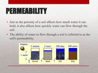 PERMEABILITY
• Just as the porosity of a soil affects how much water it can
  hold, it also affects how quickly water can flow through the
  soil.
• The ability of water to flow through a soil is referred to as the
  soil's permeability.
 
