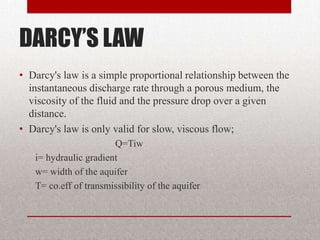 DARCY’S LAW
• Darcy's law is a simple proportional relationship between the
  instantaneous discharge rate through a porous medium, the
  viscosity of the fluid and the pressure drop over a given
  distance.
• Darcy's law is only valid for slow, viscous flow;
                       Q=Tiw
   i= hydraulic gradient
   w= width of the aquifer
   T= co.eff of transmissibility of the aquifer
 