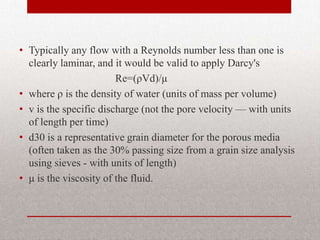 • Typically any flow with a Reynolds number less than one is
  clearly laminar, and it would be valid to apply Darcy's
                        Re=(ρVd)/μ
• where ρ is the density of water (units of mass per volume)
• v is the specific discharge (not the pore velocity — with units
  of length per time)
• d30 is a representative grain diameter for the porous media
  (often taken as the 30% passing size from a grain size analysis
  using sieves - with units of length)
• μ is the viscosity of the fluid.
 