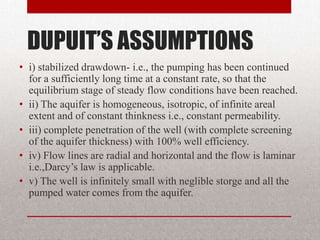 DUPUIT’S ASSUMPTIONS
• i) stabilized drawdown- i.e., the pumping has been continued
  for a sufficiently long time at a constant rate, so that the
  equilibrium stage of steady flow conditions have been reached.
• ii) The aquifer is homogeneous, isotropic, of infinite areal
  extent and of constant thinkness i.e., constant permeability.
• iii) complete penetration of the well (with complete screening
  of the aquifer thickness) with 100% well efficiency.
• iv) Flow lines are radial and horizontal and the flow is laminar
  i.e.,Darcy’s law is applicable.
• v) The well is infinitely small with neglible storge and all the
  pumped water comes from the aquifer.
 