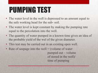 PUMPING TEST
• The water level in the well is depressed to an amount equal to
  the safe working head for the sub- soil.
• The water level is kept constant by making the pumping rate
  equal to the percolation into the well.
• The quantity of water pumped in a known time gives an idea of
  the probable yield of the wel of the given diameter.
• This test may be carried out in an existing open well.
• Rate of seepage into the well = (volume of water
                                 pumped out – volume
                                 of stored in the well)/
                                 time of pumping
 