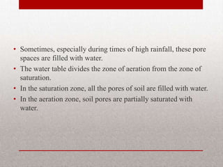 • Sometimes, especially during times of high rainfall, these pore
  spaces are filled with water.
• The water table divides the zone of aeration from the zone of
  saturation.
• In the saturation zone, all the pores of soil are filled with water.
• In the aeration zone, soil pores are partially saturated with
  water.
 