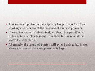 • This saturated portion of the capillary fringe is less than total
  capillary rise because of the presence of a mix in pore size.
• If pore size is small and relatively uniform, it is possible that
  soils can be completely saturated with water for several feet
  above the water table.
• Alternately, the saturated portion will extend only a few inches
  above the water table when pore size is large.
 