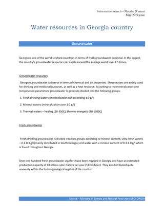 Information search – Natalie D’emur
                                                                                        May 2012 year



         Water resources in Georgia country

                                            Groundwater


Georgia is one of the world’s richest countries in terms of fresh groundwater potential. In this regard,
the country’s groundwater resources per capita exceed the average world level 2.5 times.



Groundwater resources

 Georgian groundwater is diverse in terms of chemical and air properties. These waters are widely used
for drinking and medicinal purposes, as well as a heat resource. According to the mineralization and
temperature parameters groundwater is generally divided into the following groups:

1. Fresh drinking waters (mineralization not exceeding 1.0 g/l)

2. Mineral waters (mineralization over 1.0 g/l)

3. Thermal waters – healing (20-350C), thermo-energetic (40-1080C)



Fresh groundwater



 Fresh drinking groundwater is divided into two groups according to mineral content; ultra-fresh waters
– 0.2-0.3 g/l (mainly distributed in South Georgia) and water with a mineral content of 0.3-1.0 g/l which
is found throughout Georgia.



Over one hundred fresh groundwater aquifers have been mapped in Georgia and have an estimated
production capacity of 18 billion cubic meters per year (573 m3/sec). They are distributed quite
unevenly within the hydro- geological regions of the country.




                                          Source – Ministry of Energy and Natural Resources of GEORGIA
 