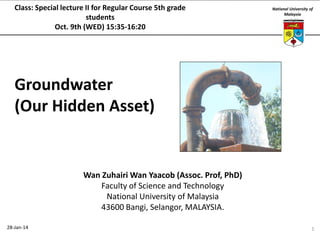 Class: Special lecture II for Regular Course 5th grade
students
Oct. 9th (WED) 15:35-16:20

National University of
Malaysia

Groundwater
(Our Hidden Asset)

Wan Zuhairi Wan Yaacob (Assoc. Prof, PhD)
Faculty of Science and Technology
National University of Malaysia
43600 Bangi, Selangor, MALAYSIA.
28-Jan-14

1

 