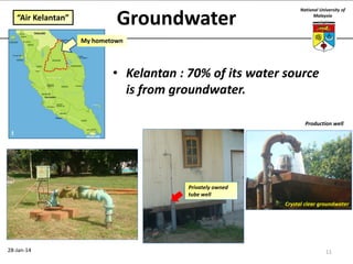 “Air Kelantan”

Groundwater

National University of
Malaysia

My hometown

• Kelantan : 70% of its water source
is from groundwater.
Production well

Privately owned
tube well
Crystal clear groundwater

28-Jan-14

11

 