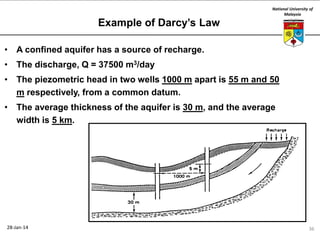 Example of Darcy’s Law

National University of
Malaysia

• A confined aquifer has a source of recharge.
• The discharge, Q = 37500 m3/day
• The piezometric head in two wells 1000 m apart is 55 m and 50
m respectively, from a common datum.
• The average thickness of the aquifer is 30 m, and the average
width is 5 km.

28-Jan-14

36

 