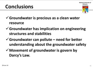 Conclusions

National University of
Malaysia

Groundwater is precious as a clean water
resource
Groundwater has implication on engineering
structures and stabilities
Groundwater can pollute – need for better
understanding about the groundwater safety
Movement of groundwater is govern by
Darcy’s Law.
28-Jan-14

42

 
