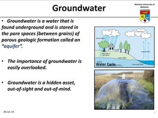 Groundwater

National University of
Malaysia

• Groundwater is a water that is
found underground and is stored in
the pore spaces (between grains) of
porous geologic formation called an
“aquifer”.
• The importance of groundwater is
easily overlooked.

Water Cycle

• Groundwater is a hidden asset,
out-of-sight and out-of-mind.

28-Jan-14

5

 