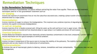 Remediation Techniques
In-Situ Remediation Technology:
Involves treatment of groundwater (in-place) without extracting the water from aquifer. There are several treatment
techniques used for in-situ groundwater treatment such as:
Air Sparging:
Involves the injection of contaminant-free air into the subsurface saturated zone, enabling a phase transfer of hydrocarbons from a
dissolved state to a vapor phase.
Bioremediation:
Involves injection of oxygen to enhance the biodegradation. This treatment also combines injection of degrading bacteria and
nutrients into aquifer to stimulate biodegradation.
In-well air stripping:
Involves injection of air in double screened well, lifting the water up the well and force it out in upper screen. VOCs in the
contaminated water are transferred from dissolved phase to vapor phase in air bubbles and drawn off and treated.
Chemical Oxidation:
Involves Reduction-Oxidation reactions that chemically converts hazardous contaminants to less toxic compounds. Cyanide oxidation
and de-chlorination are the typical examples of chemical oxidation.
Thermal Treatment:
Involves increase in temperature of the source zone to increase the mobility of the pollutants. The mobility facilitate removal of
pollutants and can also results in In-Situ destruction of contaminants.
Phythoremediation
It involves the use of macroscopic plants to destroy, remove, immobilize and treat contaminants. This process does not use
microorganisms.
 