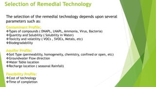 Selection of Remedial Technology
The selection of the remedial technology depends upon several
parameters such as:
Contaminant Profile:
Types of compounds ( DNAPL, LNAPL, Ammonia, Virus, Bacteria)
Quantity and Solubility ( Solubility in Water)
Toxicity and volatility ( VOCs , SVOCs, Metals, etc)
Biodegradability
Aquifer Profile:
Soil Type (permeability, homogeneity, chemistry, confined or open, etc)
Groundwater Flow direction
Water Table location
Recharge location ( seasonal Rainfall)
Feasibility Profile:
Cost of technology
Time of completion
 
