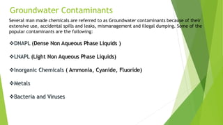 Groundwater Contaminants
Several man made chemicals are referred to as Groundwater contaminants because of their
extensive use, accidental spills and leaks, mismanagement and illegal dumping. Some of the
popular contaminants are the following:
DNAPL (Dense Non Aqueous Phase Liquids )
LNAPL (Light Non Aqueous Phase Liquids)
Inorganic Chemicals ( Ammonia, Cyanide, Fluoride)
Metals
Bacteria and Viruses
 