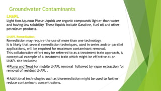Groundwater Contaminants
LNAPL
Light Non Aqueous Phase Liquids are organic compounds lighter than water
and having low solubility. These liquids include Gasoline, fuel oil and other
petroleum products.
LNAPL Remediation:
Remediation may require the use of more than one technology.
It is likely that several remediation techniques, used in series and/or parallel
applications, will be required for maximum contaminant removal.
This collaborative effort may be referred to as a treatment train approach. A
conceptual example of a treatment train which might be effective at an
LNAPL site includes:
Pump and Treat for mobile LNAPL removal followed by vapor extraction for
removal of residual LNAPL .
Additional technologies such as bioremediation might be used to further
reduce contaminant concentrations.
 