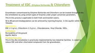 Treatment of EDC (Ethylene Dichloride) & Chloroform
Groundwater contaminated by Ethylene Dichloride and Chloroform can be treated through in-situ
bio remediation by using certain types of Enzymes under proper conversion parameters.
This In-Situ process is applicable to both fresh and brackish waters.
50 to 80 percent biodegradation can be achieved by injecting Enzymes in the aquifer within 5 to
10weeks.
Applicability:
EDC (1.3 g/cc), Chloroform (1.5 g/cc) , Chlorobenzene, Vinyl Chloride, VOCs.
Limitations:
Permeability of the ground
Aquifer Matrix
Practical Execution
This In-Situ Bio remediation is practically implemented by two industrial facilities in Jubail to
reduce EDC and other chlorinated compounds from the groundwater.
 