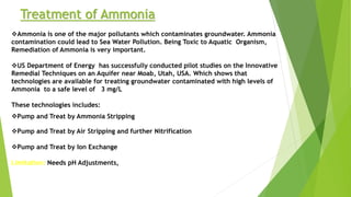 Treatment of Ammonia
Ammonia is one of the major pollutants which contaminates groundwater. Ammonia
contamination could lead to Sea Water Pollution. Being Toxic to Aquatic Organism,
Remediation of Ammonia is very important.
US Department of Energy has successfully conducted pilot studies on the Innovative
Remedial Techniques on an Aquifer near Moab, Utah, USA. Which shows that
technologies are available for treating groundwater contaminated with high levels of
Ammonia to a safe level of 3 mg/L
These technologies includes:
Pump and Treat by Ammonia Stripping
Pump and Treat by Air Stripping and further Nitrification
Pump and Treat by Ion Exchange
Limitation: Needs pH Adjustments,
 