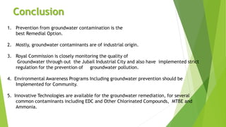 Conclusion
1. Prevention from groundwater contamination is the
best Remedial Option.
2. Mostly, groundwater contaminants are of industrial origin.
3. Royal Commission is closely monitoring the quality of
Groundwater through out the Jubail Industrial City and also have implemented strict
regulation for the prevention of groundwater pollution.
4. Environmental Awareness Programs Including groundwater prevention should be
Implemented for Community.
5. Innovative Technologies are available for the groundwater remediation, for several
common contaminants including EDC and Other Chlorinated Compounds, MTBE and
Ammonia.
 