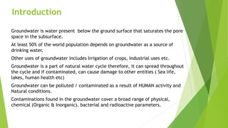 Introduction
Groundwater is water present below the ground surface that saturates the pore
space in the subsurface.
At least 50% of the world population depends on groundwater as a source of
drinking water.
Other uses of groundwater includes Irrigation of crops, Industrial uses etc.
Groundwater is a part of natural water cycle therefore, it can spread throughout
the cycle and if contaminated, can cause damage to other entities ( Sea life,
lakes, human health etc)
Groundwater can be polluted / contaminated as a result of HUMAN activity and
Natural conditions.
Contaminations found in the groundwater cover a broad range of physical,
chemical (Organic & Inorganic), bacterial and radioactive parameters.
 