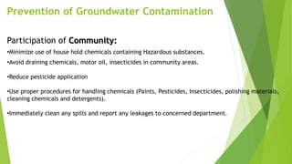 Prevention of Groundwater Contamination
Participation of Community:
•Minimize use of house hold chemicals containing Hazardous substances.
•Avoid draining chemicals, motor oil, insecticides in community areas.
•Reduce pesticide application
•Use proper procedures for handling chemicals (Paints, Pesticides, Insecticides, polishing materials,
cleaning chemicals and detergents).
•Immediately clean any spills and report any leakages to concerned department.
 