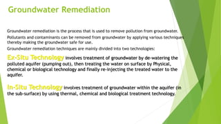 Groundwater Remediation
Groundwater remediation is the process that is used to remove pollution from groundwater.
Pollutants and contaminants can be removed from groundwater by applying various techniques
thereby making the groundwater safe for use.
Groundwater remediation techniques are mainly divided into two technologies:
Ex-Situ Technology involves treatment of groundwater by de-watering the
polluted aquifer (pumping out), then treating the water on surface by Physical,
chemical or biological technology and finally re-injecting the treated water to the
aquifer.
In-Situ Technology involves treatment of groundwater within the aquifer (in
the sub-surface) by using thermal, chemical and biological treatment technology.
 