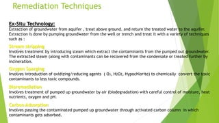 Remediation Techniques
Ex-Situ Technology:
Extraction of groundwater from aquifer , treat above ground. and return the treated water to the aquifer.
Extraction is done by pumping groundwater from the well or trench and treat it with a variety of techniques
such as :
Stream stripping
Involves treatment by introducing steam which extract the contaminants from the pumped out groundwater.
The extracted steam (along with contaminants can be recovered from the condensate or treated further by
incineration.
Oxygen Sparging
Involves introduction of oxidizing/reducing agents ( O3, H2O2, Hypochlorite) to chemically convert the toxic
contaminants to less toxic compounds.
Bioremediation
Involves treatment of pumped up groundwater by air (biodegradation) with careful control of moisture, heat
nutrients, oxygen and pH.
Carbon Adsorption
Involves passing the contaminated pumped up groundwater through activated carbon column in which
contaminants gets adsorbed.
 
