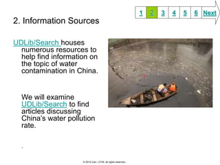 2. Information Sources 
UDLib/Search houses 
numerous resources to 
help find information on 
the topic of water 
contamination in China. 
We will examine 
UDLib/Search to find 
articles discussing 
China’s water pollution 
rate. 
. 
1 2 3 4 5 6 Next 
© 2014 Carr, LFHS, all rights reserved. 
 
