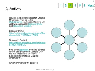 3. Activity 
Review the Student Research Graphic 
Organizer. Then go to the 
UDLibSearch databases. Next we will 
visit two databases: Science Online 
and Science In Context. 
Science Online: 
http://online.infobaselearning.com/Dire 
ct.aspx?aid=17249&pid=WE40 
Science In Context: 
http://infotrac.galegroup.com/itweb/dov 
e10524?db=SCIC 
Find three resources from the Science 
Online and Science In Context. Use 
the three resources to answer 
Selected Informational Graphic 
Organizer #1. 
Graphic Organizer #1 page 42 
1 2 3 4 5 6 Next 
© 2014 Carr, LFHS, all rights reserved. 
 