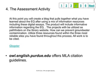 4. The Assessment Activity 
At this point you will create a blog that pulls together what you have 
learned about the EQ after using a mix of information resources 
including these digital essays. The product will include informative 
information regarding the EQ, . The projects with be utilized as 
pathfinders on the library website. How can we prevent groundwater 
contaimination. Utilize three resources found within the three most 
reliable sites you have found throughout this process. All work is to 
be cited. 
Glogster 
• owl.english.purdue.edu offers MLA citation 
guidelines. 
1 2 3 4 5 6 Next 
© 2014 Carr, LFHS, all rights reserved. 
 