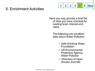 5. Enrichment Activities 
1 2 3 4 5 6 Next 
Here you may provide a brief list 
of sites you have checked for 
reading level, interest and 
value. 
The following are excellent 
sites about Water Pollution: 
• Safe Drinking Water 
Foundation 
• US Environmental 
Protection Agency: 
Water Pollution 
• •Directory of Open 
Access Journals 
© 2014 Carr, LFHS, all rights reserved. 
 