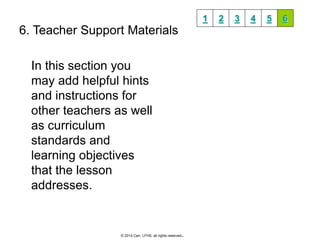 6. Teacher Support Materials 
In this section you 
may add helpful hints 
and instructions for 
other teachers as well 
as curriculum 
standards and 
learning objectives 
that the lesson 
addresses. 
1 2 3 4 5 6 
© 2014 Carr, LFHS, all rights reserved. 

