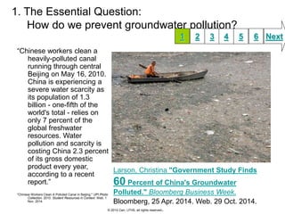 1. The Essential Question: 
How do we prevent groundwater pollution? 
“Chinese workers clean a 
heavily-polluted canal 
running through central 
Beijing on May 16, 2010. 
China is experiencing a 
severe water scarcity as 
its population of 1.3 
billion - one-fifth of the 
world's total - relies on 
only 7 percent of the 
global freshwater 
resources. Water 
pollution and scarcity is 
costing China 2.3 percent 
of its gross domestic 
product every year, 
according to a recent 
report.” 
"Chinese Workers Clean A Polluted Canal In Beijing." UPI Photo 
Collection. 2010. Student Resources in Context. Web. 1 
Nov. 2014. 
1 2 3 4 5 6 Next 
Larson, Christina. "Government Study Finds 
60 Percent of China's Groundwater 
Polluted." Bloomberg Business Week. 
Bloomberg, 25 Apr. 2014. Web. 29 Oct. 2014. 
© 2014 Carr, LFHS, all rights reserved. 
 
