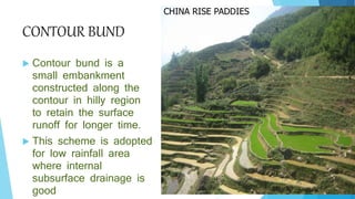 CONTOUR BUND
 Contour bund is a
small embankment
constructed along the
contour in hilly region
to retain the surface
runoff for longer time.
 This scheme is adopted
for low rainfall area
where internal
subsurface drainage is
good
CHINA RISE PADDIES
 