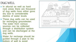 DUG WELL
 In alluvial as well as hard
rock areas there are thousand
of dug wells have either gone
dry due to considerable
decline of water levels
 These dug wells can be used
for recharging groundwater.
The water from various
sources can be collected
through a distribution system
and can be discharged at the
dug wells.
 Water for recharge should be
guided through a pipe to the
bottom of well to avoid
 