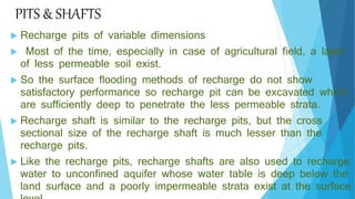 PITS & SHAFTS
 Recharge pits of variable dimensions
 Most of the time, especially in case of agricultural field, a layer
of less permeable soil exist.
 So the surface flooding methods of recharge do not show
satisfactory performance so recharge pit can be excavated which
are sufficiently deep to penetrate the less permeable strata.
 Recharge shaft is similar to the recharge pits, but the cross
sectional size of the recharge shaft is much lesser than the
recharge pits.
 Like the recharge pits, recharge shafts are also used to recharge
water to unconfined aquifer whose water table is deep below the
land surface and a poorly impermeable strata exist at the surface
 