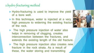 2.hydro-fracturing method
 Hydro-fracturing is used to improve the yield
of a bore well.
 In this technique, water is injected at a very
high pressure to widening the existing fracture
of the rock.
 The high pressure injection of water also
helps in removing of clogging, creates
interconnection between the fractures, and
extends the existing length of the old fracture.
 The high pressure injection also creates new
fracture in the rock strata. As a result of
these, the water storing and transmitting
 
