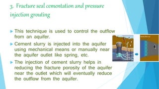 3. Fracture seal cementation and pressure
injection grouting
 This technique is used to control the outflow
from an aquifer.
 Cement slurry is injected into the aquifer
using mechanical means or manually near to
the aquifer outlet like spring, etc.
 The injection of cement slurry helps in
reducing the fracture porosity of the aquifer
near the outlet which will eventually reduce
the outflow from the aquifer.
 
