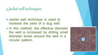 4.Jacket well techniques
 Jacket well technique is used to
increase the yield of a dug well.
 In this method, the effective diameter of
the well is increased by drilling small
diameter bores around the well in a
circular pattern.
 