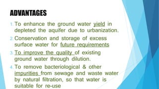 ADVANTAGES
1. To enhance the ground water yield in
depleted the aquifer due to urbanization.
2. Conservation and storage of excess
surface water for future requirements
3. To improve the quality of existing
ground water through dilution.
4. To remove bacteriological & other
impurities from sewage and waste water
by natural filtration, so that water is
suitable for re-use
 