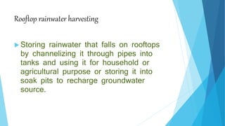 Rooftop rainwater harvesting
 Storing rainwater that falls on rooftops
by channelizing it through pipes into
tanks and using it for household or
agricultural purpose or storing it into
soak pits to recharge groundwater
source.
 
