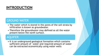 INTRODUCTION
GROUND WATER
• The water which is stored in the pores of the soil strata by
infiltration is known as groundwater.
• Therefore the groundwater may defined as all the water
present below the earth surface.
AQUIFER
• It is an underground geological formation which contains
sufficient amount of water and required amount of water
can be extracted economically using water wells
 