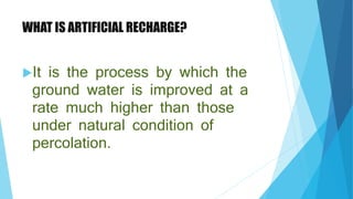 WHAT IS ARTIFICIAL RECHARGE?
It is the process by which the
ground water is improved at a
rate much higher than those
under natural condition of
percolation.
 