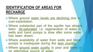 IDENTIFICATION OF AREAS FOR
RECHARGE
 Where ground water levels are declining due to
over-exploitation.
 Where substantial part of the aquifer has already
been de-saturated. i.e. regeneration of water in
wells and hand pumps is slow after some water
has been drawn.
 Where availability of water from wells and hand
pumps is inadequate during the lean months.
 Where ground water quality is poor and there is
 