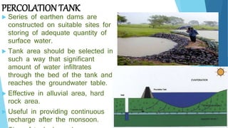 PERCOLATION TANK
 Series of earthen dams are
constructed on suitable sites for
storing of adequate quantity of
surface water.
 Tank area should be selected in
such a way that significant
amount of water infiltrates
through the bed of the tank and
reaches the groundwater table.
 Effective in alluvial area, hard
rock area.
 Useful in providing continuous
recharge after the monsoon.
 