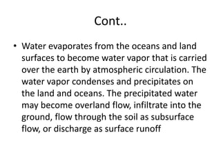 Cont..
• Water evaporates from the oceans and land
surfaces to become water vapor that is carried
over the earth by atmospheric circulation. The
water vapor condenses and precipitates on
the land and oceans. The precipitated water
may become overland flow, infiltrate into the
ground, flow through the soil as subsurface
flow, or discharge as surface runoff
 