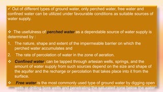  Out of different types of ground water, only perched water, free water and
confined water can be utilized under favourable conditions as suitable sources of
water supply.
 The usefulness of perched water as a dependable source of water supply is
determined by :
1. The nature, shape and extent of the impermeable barrier on which the
perched water accumulates and
2. The rate of percolation of water in the zone of aeration.
 Confined water, can be tapped through artesian wells, springs, and the
amount of water supply from such sources depend on the size and shape of
the aquifer and the recharge or percolation that takes place into it from the
surface.
 Free water is the most commonly used type of ground water by digging open
wells or drilling bore wells and penetrating the saturated zone below the water
 